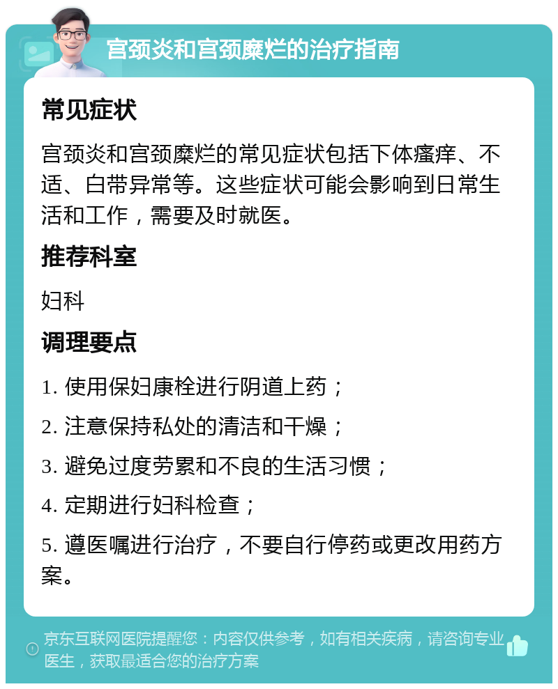 宫颈炎和宫颈糜烂的治疗指南 常见症状 宫颈炎和宫颈糜烂的常见症状包括下体瘙痒、不适、白带异常等。这些症状可能会影响到日常生活和工作，需要及时就医。 推荐科室 妇科 调理要点 1. 使用保妇康栓进行阴道上药； 2. 注意保持私处的清洁和干燥； 3. 避免过度劳累和不良的生活习惯； 4. 定期进行妇科检查； 5. 遵医嘱进行治疗，不要自行停药或更改用药方案。