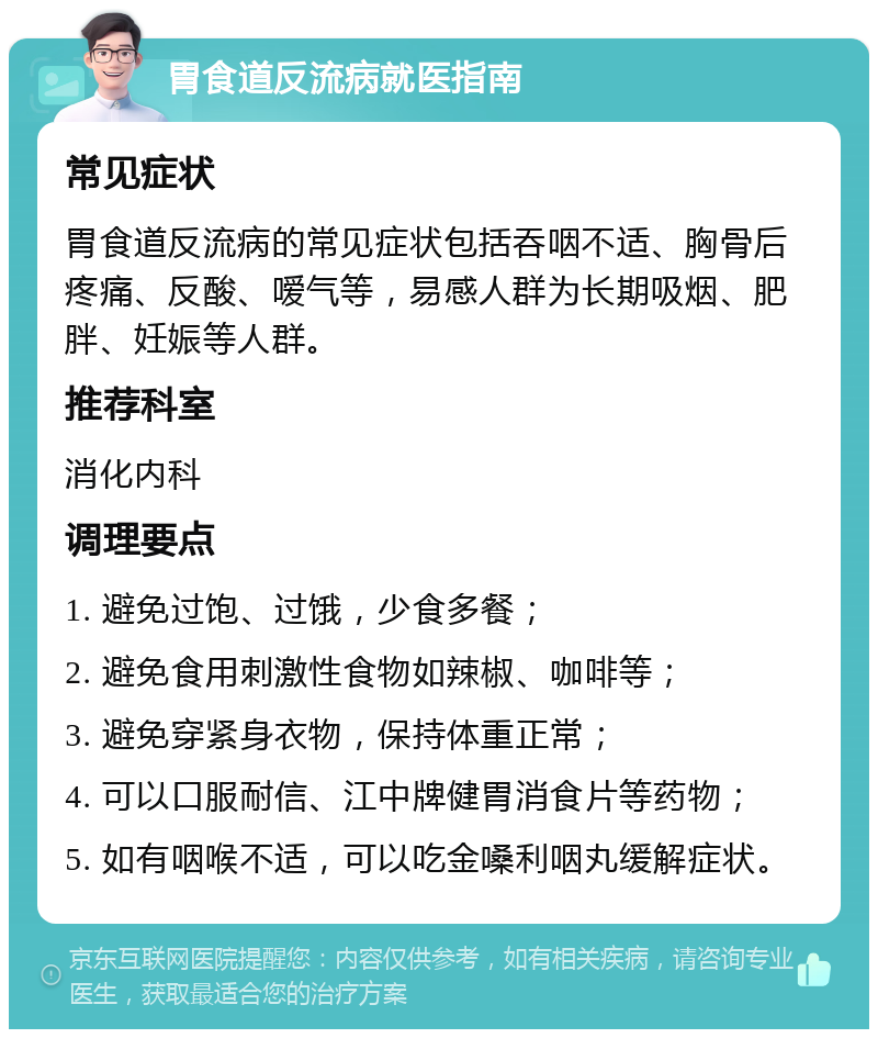 胃食道反流病就医指南 常见症状 胃食道反流病的常见症状包括吞咽不适、胸骨后疼痛、反酸、嗳气等，易感人群为长期吸烟、肥胖、妊娠等人群。 推荐科室 消化内科 调理要点 1. 避免过饱、过饿，少食多餐； 2. 避免食用刺激性食物如辣椒、咖啡等； 3. 避免穿紧身衣物，保持体重正常； 4. 可以口服耐信、江中牌健胃消食片等药物； 5. 如有咽喉不适，可以吃金嗓利咽丸缓解症状。