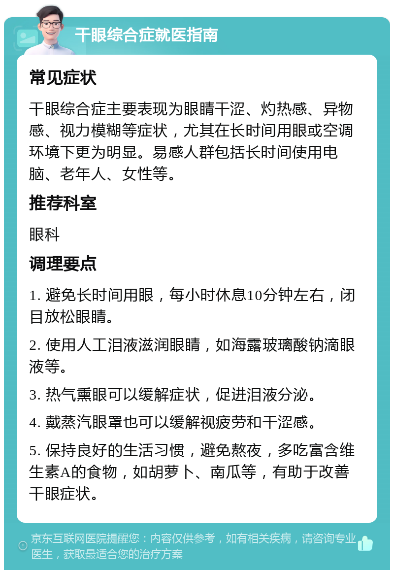 干眼综合症就医指南 常见症状 干眼综合症主要表现为眼睛干涩、灼热感、异物感、视力模糊等症状，尤其在长时间用眼或空调环境下更为明显。易感人群包括长时间使用电脑、老年人、女性等。 推荐科室 眼科 调理要点 1. 避免长时间用眼，每小时休息10分钟左右，闭目放松眼睛。 2. 使用人工泪液滋润眼睛，如海露玻璃酸钠滴眼液等。 3. 热气熏眼可以缓解症状，促进泪液分泌。 4. 戴蒸汽眼罩也可以缓解视疲劳和干涩感。 5. 保持良好的生活习惯，避免熬夜，多吃富含维生素A的食物，如胡萝卜、南瓜等，有助于改善干眼症状。