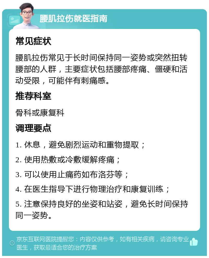 腰肌拉伤就医指南 常见症状 腰肌拉伤常见于长时间保持同一姿势或突然扭转腰部的人群，主要症状包括腰部疼痛、僵硬和活动受限，可能伴有刺痛感。 推荐科室 骨科或康复科 调理要点 1. 休息，避免剧烈运动和重物提取； 2. 使用热敷或冷敷缓解疼痛； 3. 可以使用止痛药如布洛芬等； 4. 在医生指导下进行物理治疗和康复训练； 5. 注意保持良好的坐姿和站姿，避免长时间保持同一姿势。