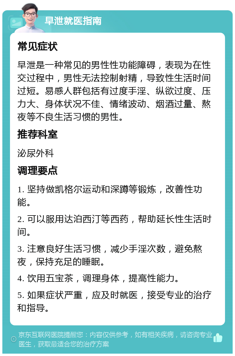 早泄就医指南 常见症状 早泄是一种常见的男性性功能障碍，表现为在性交过程中，男性无法控制射精，导致性生活时间过短。易感人群包括有过度手淫、纵欲过度、压力大、身体状况不佳、情绪波动、烟酒过量、熬夜等不良生活习惯的男性。 推荐科室 泌尿外科 调理要点 1. 坚持做凯格尔运动和深蹲等锻炼，改善性功能。 2. 可以服用达泊西汀等西药，帮助延长性生活时间。 3. 注意良好生活习惯，减少手淫次数，避免熬夜，保持充足的睡眠。 4. 饮用五宝茶，调理身体，提高性能力。 5. 如果症状严重，应及时就医，接受专业的治疗和指导。