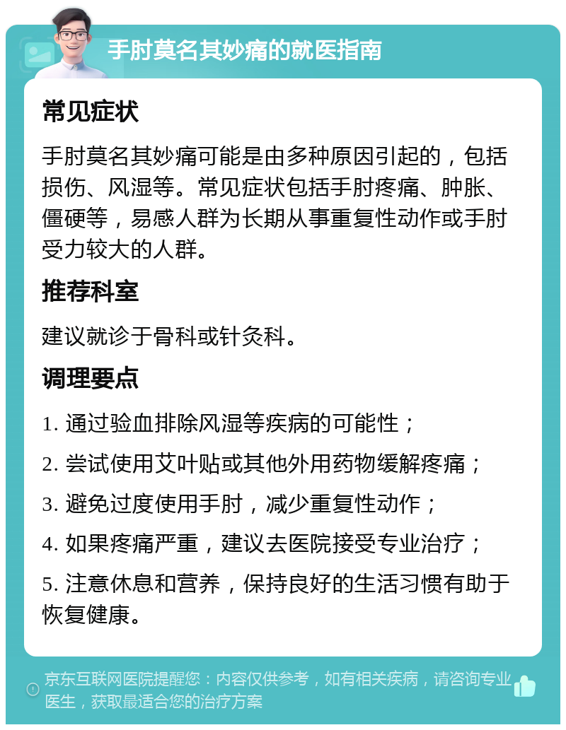 手肘莫名其妙痛的就医指南 常见症状 手肘莫名其妙痛可能是由多种原因引起的，包括损伤、风湿等。常见症状包括手肘疼痛、肿胀、僵硬等，易感人群为长期从事重复性动作或手肘受力较大的人群。 推荐科室 建议就诊于骨科或针灸科。 调理要点 1. 通过验血排除风湿等疾病的可能性； 2. 尝试使用艾叶贴或其他外用药物缓解疼痛； 3. 避免过度使用手肘，减少重复性动作； 4. 如果疼痛严重，建议去医院接受专业治疗； 5. 注意休息和营养，保持良好的生活习惯有助于恢复健康。