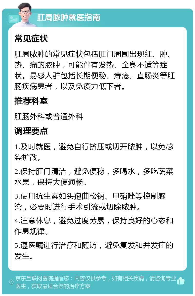 肛周脓肿就医指南 常见症状 肛周脓肿的常见症状包括肛门周围出现红、肿、热、痛的脓肿，可能伴有发热、全身不适等症状。易感人群包括长期便秘、痔疮、直肠炎等肛肠疾病患者，以及免疫力低下者。 推荐科室 肛肠外科或普通外科 调理要点 1.及时就医，避免自行挤压或切开脓肿，以免感染扩散。 2.保持肛门清洁，避免便秘，多喝水，多吃蔬菜水果，保持大便通畅。 3.使用抗生素如头孢曲松钠、甲硝唑等控制感染，必要时进行手术引流或切除脓肿。 4.注意休息，避免过度劳累，保持良好的心态和作息规律。 5.遵医嘱进行治疗和随访，避免复发和并发症的发生。