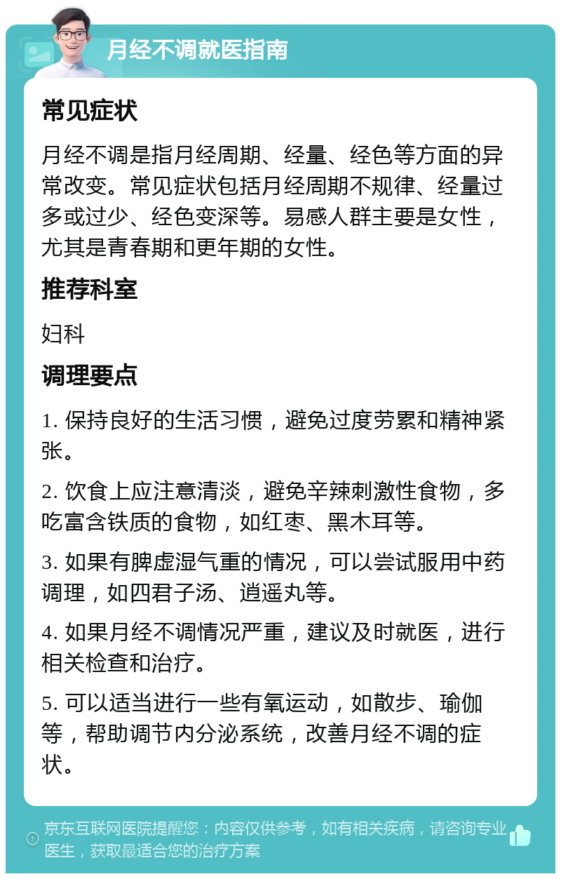 月经不调就医指南 常见症状 月经不调是指月经周期、经量、经色等方面的异常改变。常见症状包括月经周期不规律、经量过多或过少、经色变深等。易感人群主要是女性，尤其是青春期和更年期的女性。 推荐科室 妇科 调理要点 1. 保持良好的生活习惯，避免过度劳累和精神紧张。 2. 饮食上应注意清淡，避免辛辣刺激性食物，多吃富含铁质的食物，如红枣、黑木耳等。 3. 如果有脾虚湿气重的情况，可以尝试服用中药调理，如四君子汤、逍遥丸等。 4. 如果月经不调情况严重，建议及时就医，进行相关检查和治疗。 5. 可以适当进行一些有氧运动，如散步、瑜伽等，帮助调节内分泌系统，改善月经不调的症状。