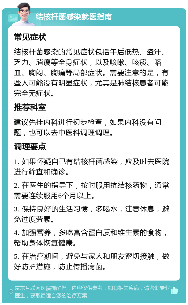 结核杆菌感染就医指南 常见症状 结核杆菌感染的常见症状包括午后低热、盗汗、乏力、消瘦等全身症状，以及咳嗽、咳痰、咯血、胸闷、胸痛等局部症状。需要注意的是，有些人可能没有明显症状，尤其是肺结核患者可能完全无症状。 推荐科室 建议先挂内科进行初步检查，如果内科没有问题，也可以去中医科调理调理。 调理要点 1. 如果怀疑自己有结核杆菌感染，应及时去医院进行筛查和确诊。 2. 在医生的指导下，按时服用抗结核药物，通常需要连续服用6个月以上。 3. 保持良好的生活习惯，多喝水，注意休息，避免过度劳累。 4. 加强营养，多吃富含蛋白质和维生素的食物，帮助身体恢复健康。 5. 在治疗期间，避免与家人和朋友密切接触，做好防护措施，防止传播病菌。