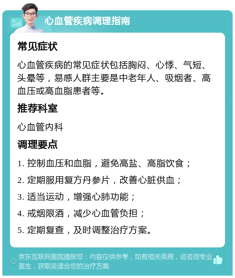 心血管疾病调理指南 常见症状 心血管疾病的常见症状包括胸闷、心悸、气短、头晕等，易感人群主要是中老年人、吸烟者、高血压或高血脂患者等。 推荐科室 心血管内科 调理要点 1. 控制血压和血脂，避免高盐、高脂饮食； 2. 定期服用复方丹参片，改善心脏供血； 3. 适当运动，增强心肺功能； 4. 戒烟限酒，减少心血管负担； 5. 定期复查，及时调整治疗方案。