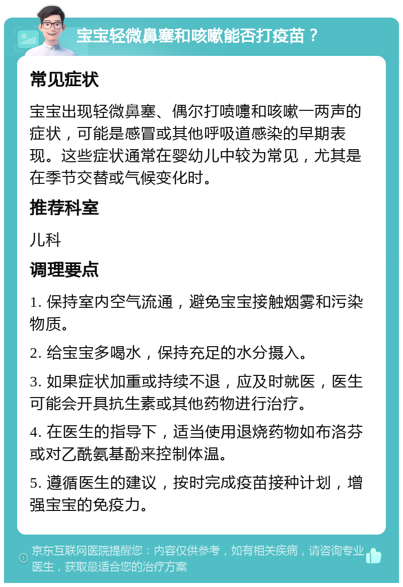 宝宝轻微鼻塞和咳嗽能否打疫苗？ 常见症状 宝宝出现轻微鼻塞、偶尔打喷嚏和咳嗽一两声的症状，可能是感冒或其他呼吸道感染的早期表现。这些症状通常在婴幼儿中较为常见，尤其是在季节交替或气候变化时。 推荐科室 儿科 调理要点 1. 保持室内空气流通，避免宝宝接触烟雾和污染物质。 2. 给宝宝多喝水，保持充足的水分摄入。 3. 如果症状加重或持续不退，应及时就医，医生可能会开具抗生素或其他药物进行治疗。 4. 在医生的指导下，适当使用退烧药物如布洛芬或对乙酰氨基酚来控制体温。 5. 遵循医生的建议，按时完成疫苗接种计划，增强宝宝的免疫力。