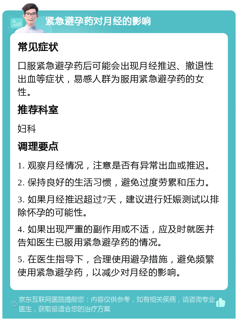 紧急避孕药对月经的影响 常见症状 口服紧急避孕药后可能会出现月经推迟、撤退性出血等症状，易感人群为服用紧急避孕药的女性。 推荐科室 妇科 调理要点 1. 观察月经情况，注意是否有异常出血或推迟。 2. 保持良好的生活习惯，避免过度劳累和压力。 3. 如果月经推迟超过7天，建议进行妊娠测试以排除怀孕的可能性。 4. 如果出现严重的副作用或不适，应及时就医并告知医生已服用紧急避孕药的情况。 5. 在医生指导下，合理使用避孕措施，避免频繁使用紧急避孕药，以减少对月经的影响。