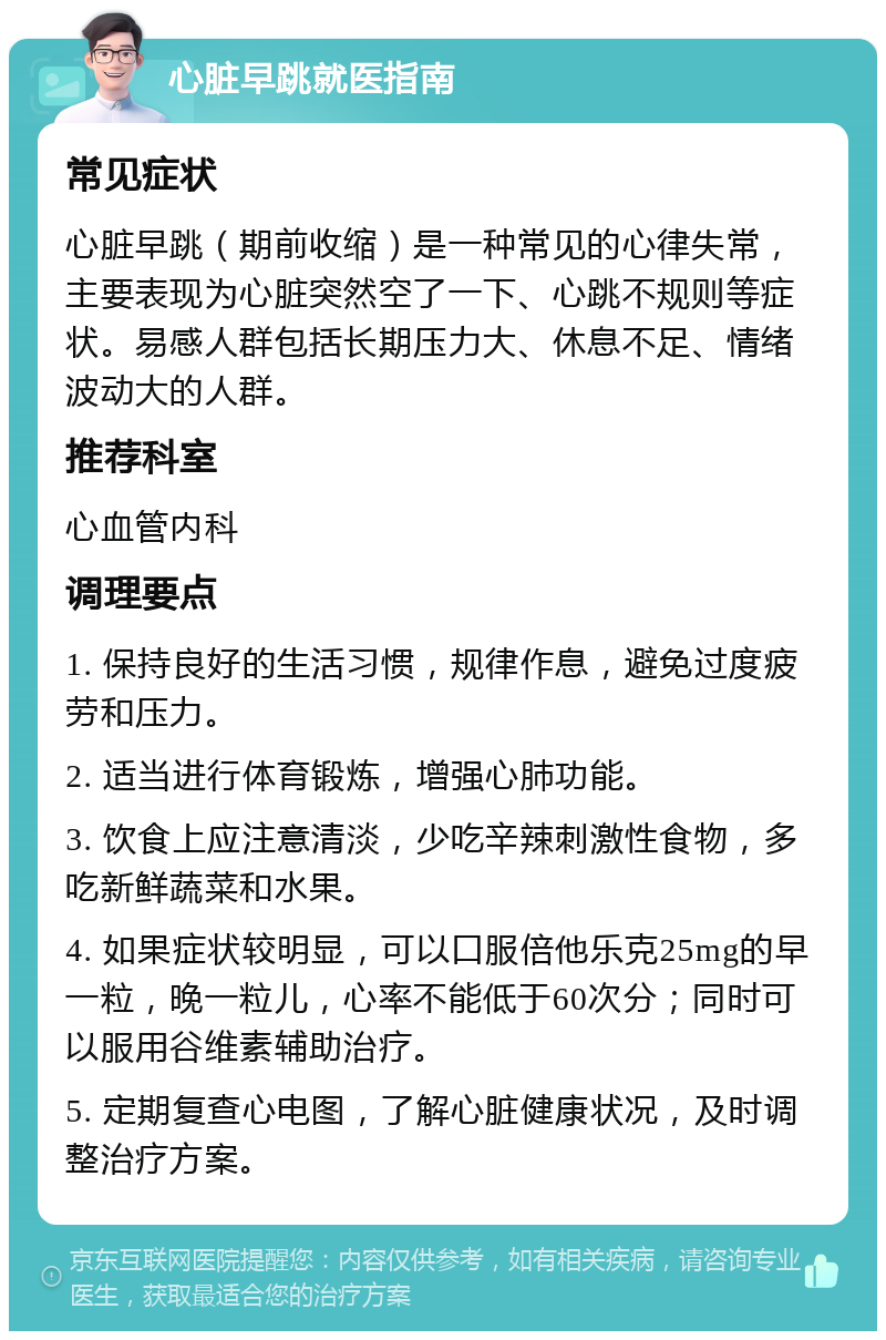 心脏早跳就医指南 常见症状 心脏早跳（期前收缩）是一种常见的心律失常，主要表现为心脏突然空了一下、心跳不规则等症状。易感人群包括长期压力大、休息不足、情绪波动大的人群。 推荐科室 心血管内科 调理要点 1. 保持良好的生活习惯，规律作息，避免过度疲劳和压力。 2. 适当进行体育锻炼，增强心肺功能。 3. 饮食上应注意清淡，少吃辛辣刺激性食物，多吃新鲜蔬菜和水果。 4. 如果症状较明显，可以口服倍他乐克25mg的早一粒，晚一粒儿，心率不能低于60次分；同时可以服用谷维素辅助治疗。 5. 定期复查心电图，了解心脏健康状况，及时调整治疗方案。