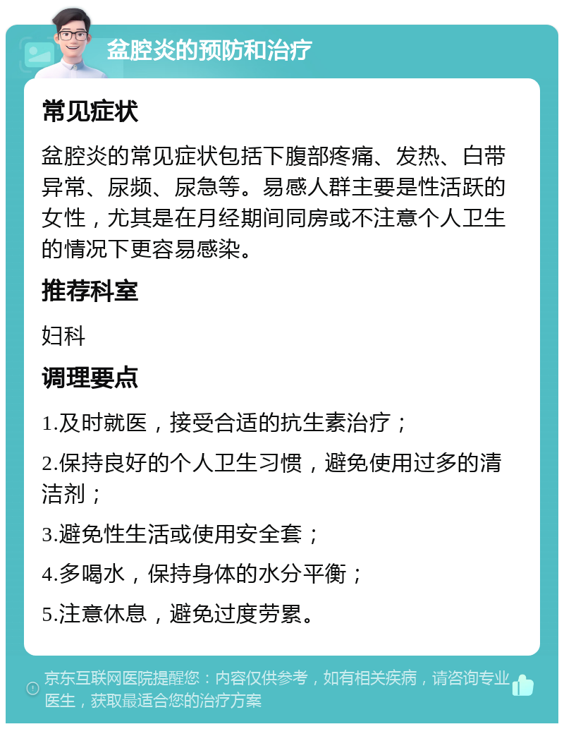 盆腔炎的预防和治疗 常见症状 盆腔炎的常见症状包括下腹部疼痛、发热、白带异常、尿频、尿急等。易感人群主要是性活跃的女性，尤其是在月经期间同房或不注意个人卫生的情况下更容易感染。 推荐科室 妇科 调理要点 1.及时就医，接受合适的抗生素治疗； 2.保持良好的个人卫生习惯，避免使用过多的清洁剂； 3.避免性生活或使用安全套； 4.多喝水，保持身体的水分平衡； 5.注意休息，避免过度劳累。