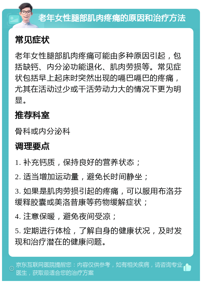 老年女性腿部肌肉疼痛的原因和治疗方法 常见症状 老年女性腿部肌肉疼痛可能由多种原因引起，包括缺钙、内分泌功能退化、肌肉劳损等。常见症状包括早上起床时突然出现的嗝巴嗝巴的疼痛，尤其在活动过少或干活劳动力大的情况下更为明显。 推荐科室 骨科或内分泌科 调理要点 1. 补充钙质，保持良好的营养状态； 2. 适当增加运动量，避免长时间静坐； 3. 如果是肌肉劳损引起的疼痛，可以服用布洛芬缓释胶囊或美洛昔康等药物缓解症状； 4. 注意保暖，避免夜间受凉； 5. 定期进行体检，了解自身的健康状况，及时发现和治疗潜在的健康问题。