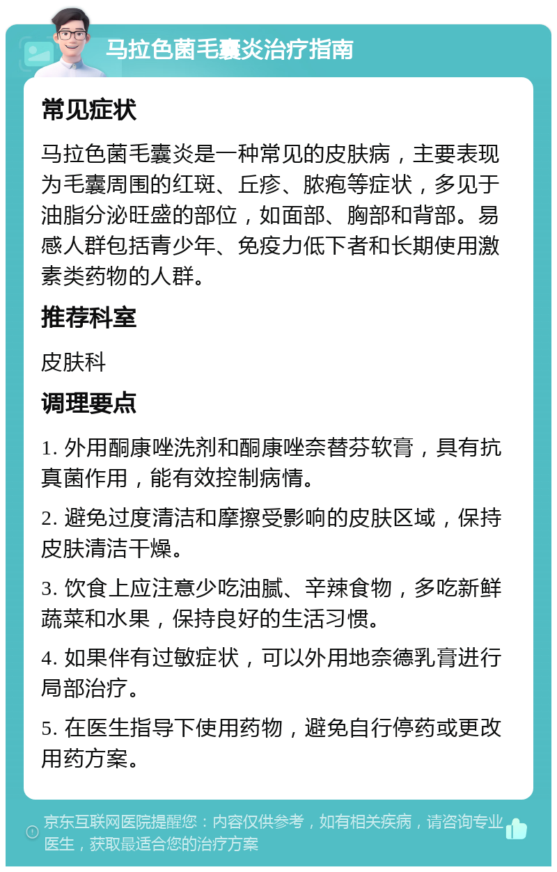 马拉色菌毛囊炎治疗指南 常见症状 马拉色菌毛囊炎是一种常见的皮肤病，主要表现为毛囊周围的红斑、丘疹、脓疱等症状，多见于油脂分泌旺盛的部位，如面部、胸部和背部。易感人群包括青少年、免疫力低下者和长期使用激素类药物的人群。 推荐科室 皮肤科 调理要点 1. 外用酮康唑洗剂和酮康唑奈替芬软膏，具有抗真菌作用，能有效控制病情。 2. 避免过度清洁和摩擦受影响的皮肤区域，保持皮肤清洁干燥。 3. 饮食上应注意少吃油腻、辛辣食物，多吃新鲜蔬菜和水果，保持良好的生活习惯。 4. 如果伴有过敏症状，可以外用地奈德乳膏进行局部治疗。 5. 在医生指导下使用药物，避免自行停药或更改用药方案。