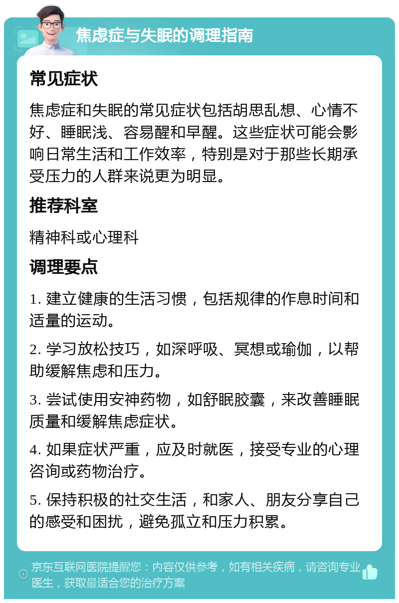 焦虑症与失眠的调理指南 常见症状 焦虑症和失眠的常见症状包括胡思乱想、心情不好、睡眠浅、容易醒和早醒。这些症状可能会影响日常生活和工作效率，特别是对于那些长期承受压力的人群来说更为明显。 推荐科室 精神科或心理科 调理要点 1. 建立健康的生活习惯，包括规律的作息时间和适量的运动。 2. 学习放松技巧，如深呼吸、冥想或瑜伽，以帮助缓解焦虑和压力。 3. 尝试使用安神药物，如舒眠胶囊，来改善睡眠质量和缓解焦虑症状。 4. 如果症状严重，应及时就医，接受专业的心理咨询或药物治疗。 5. 保持积极的社交生活，和家人、朋友分享自己的感受和困扰，避免孤立和压力积累。