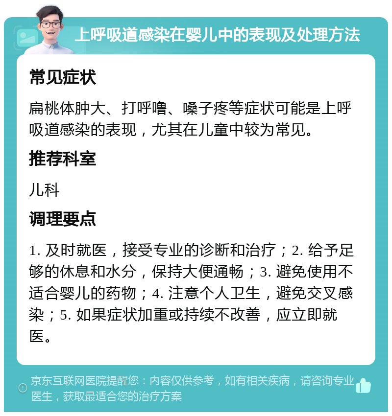 上呼吸道感染在婴儿中的表现及处理方法 常见症状 扁桃体肿大、打呼噜、嗓子疼等症状可能是上呼吸道感染的表现，尤其在儿童中较为常见。 推荐科室 儿科 调理要点 1. 及时就医，接受专业的诊断和治疗；2. 给予足够的休息和水分，保持大便通畅；3. 避免使用不适合婴儿的药物；4. 注意个人卫生，避免交叉感染；5. 如果症状加重或持续不改善，应立即就医。