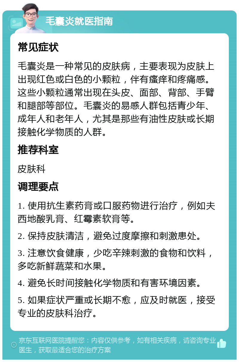 毛囊炎就医指南 常见症状 毛囊炎是一种常见的皮肤病，主要表现为皮肤上出现红色或白色的小颗粒，伴有瘙痒和疼痛感。这些小颗粒通常出现在头皮、面部、背部、手臂和腿部等部位。毛囊炎的易感人群包括青少年、成年人和老年人，尤其是那些有油性皮肤或长期接触化学物质的人群。 推荐科室 皮肤科 调理要点 1. 使用抗生素药膏或口服药物进行治疗，例如夫西地酸乳膏、红霉素软膏等。 2. 保持皮肤清洁，避免过度摩擦和刺激患处。 3. 注意饮食健康，少吃辛辣刺激的食物和饮料，多吃新鲜蔬菜和水果。 4. 避免长时间接触化学物质和有害环境因素。 5. 如果症状严重或长期不愈，应及时就医，接受专业的皮肤科治疗。