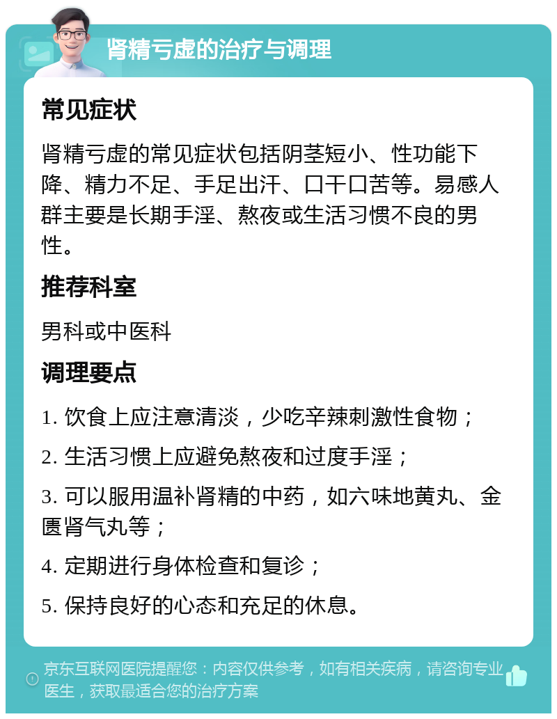 肾精亏虚的治疗与调理 常见症状 肾精亏虚的常见症状包括阴茎短小、性功能下降、精力不足、手足出汗、口干口苦等。易感人群主要是长期手淫、熬夜或生活习惯不良的男性。 推荐科室 男科或中医科 调理要点 1. 饮食上应注意清淡，少吃辛辣刺激性食物； 2. 生活习惯上应避免熬夜和过度手淫； 3. 可以服用温补肾精的中药，如六味地黄丸、金匮肾气丸等； 4. 定期进行身体检查和复诊； 5. 保持良好的心态和充足的休息。