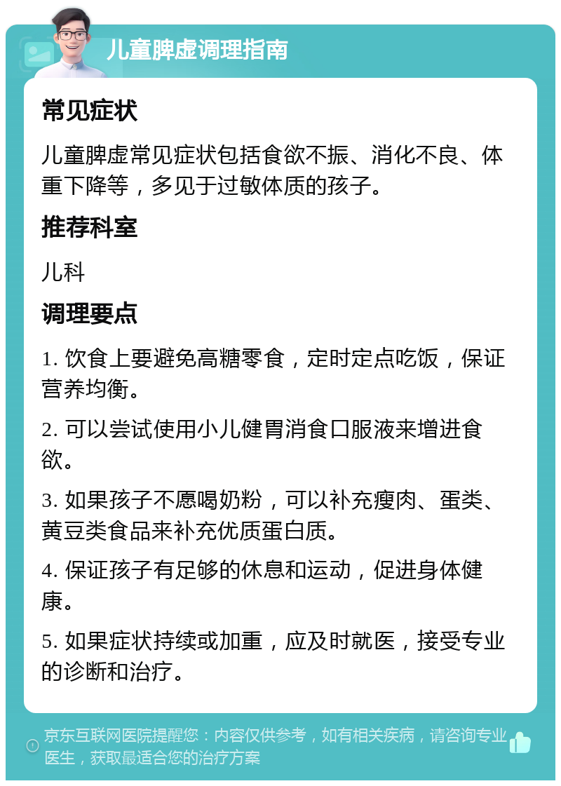 儿童脾虚调理指南 常见症状 儿童脾虚常见症状包括食欲不振、消化不良、体重下降等，多见于过敏体质的孩子。 推荐科室 儿科 调理要点 1. 饮食上要避免高糖零食，定时定点吃饭，保证营养均衡。 2. 可以尝试使用小儿健胃消食口服液来增进食欲。 3. 如果孩子不愿喝奶粉，可以补充瘦肉、蛋类、黄豆类食品来补充优质蛋白质。 4. 保证孩子有足够的休息和运动，促进身体健康。 5. 如果症状持续或加重，应及时就医，接受专业的诊断和治疗。