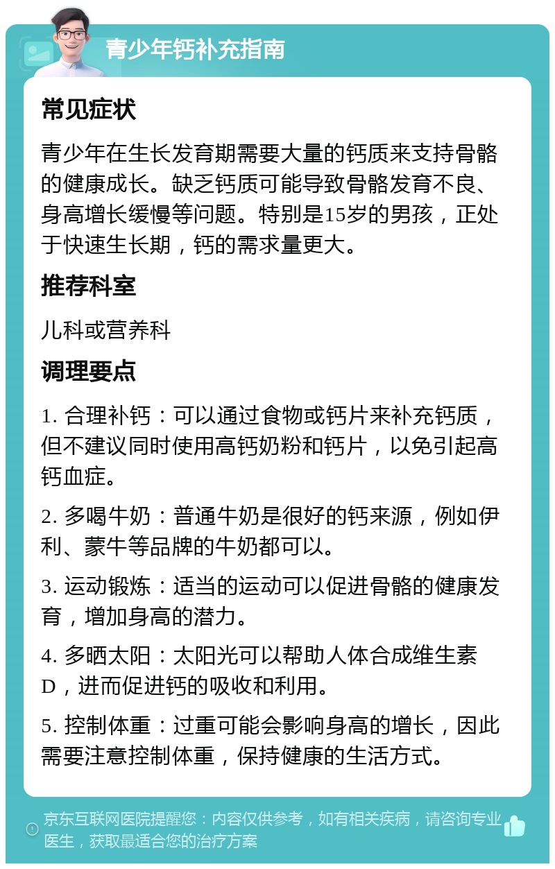 青少年钙补充指南 常见症状 青少年在生长发育期需要大量的钙质来支持骨骼的健康成长。缺乏钙质可能导致骨骼发育不良、身高增长缓慢等问题。特别是15岁的男孩，正处于快速生长期，钙的需求量更大。 推荐科室 儿科或营养科 调理要点 1. 合理补钙：可以通过食物或钙片来补充钙质，但不建议同时使用高钙奶粉和钙片，以免引起高钙血症。 2. 多喝牛奶：普通牛奶是很好的钙来源，例如伊利、蒙牛等品牌的牛奶都可以。 3. 运动锻炼：适当的运动可以促进骨骼的健康发育，增加身高的潜力。 4. 多晒太阳：太阳光可以帮助人体合成维生素D，进而促进钙的吸收和利用。 5. 控制体重：过重可能会影响身高的增长，因此需要注意控制体重，保持健康的生活方式。