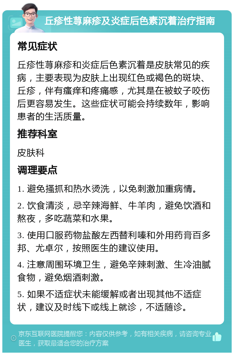 丘疹性荨麻疹及炎症后色素沉着治疗指南 常见症状 丘疹性荨麻疹和炎症后色素沉着是皮肤常见的疾病，主要表现为皮肤上出现红色或褐色的斑块、丘疹，伴有瘙痒和疼痛感，尤其是在被蚊子咬伤后更容易发生。这些症状可能会持续数年，影响患者的生活质量。 推荐科室 皮肤科 调理要点 1. 避免搔抓和热水烫洗，以免刺激加重病情。 2. 饮食清淡，忌辛辣海鲜、牛羊肉，避免饮酒和熬夜，多吃蔬菜和水果。 3. 使用口服药物盐酸左西替利嗪和外用药膏百多邦、尤卓尔，按照医生的建议使用。 4. 注意周围环境卫生，避免辛辣刺激、生冷油腻食物，避免烟酒刺激。 5. 如果不适症状未能缓解或者出现其他不适症状，建议及时线下或线上就诊，不适随诊。