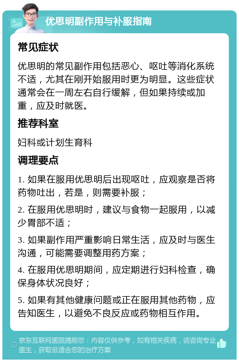 优思明副作用与补服指南 常见症状 优思明的常见副作用包括恶心、呕吐等消化系统不适，尤其在刚开始服用时更为明显。这些症状通常会在一周左右自行缓解，但如果持续或加重，应及时就医。 推荐科室 妇科或计划生育科 调理要点 1. 如果在服用优思明后出现呕吐，应观察是否将药物吐出，若是，则需要补服； 2. 在服用优思明时，建议与食物一起服用，以减少胃部不适； 3. 如果副作用严重影响日常生活，应及时与医生沟通，可能需要调整用药方案； 4. 在服用优思明期间，应定期进行妇科检查，确保身体状况良好； 5. 如果有其他健康问题或正在服用其他药物，应告知医生，以避免不良反应或药物相互作用。