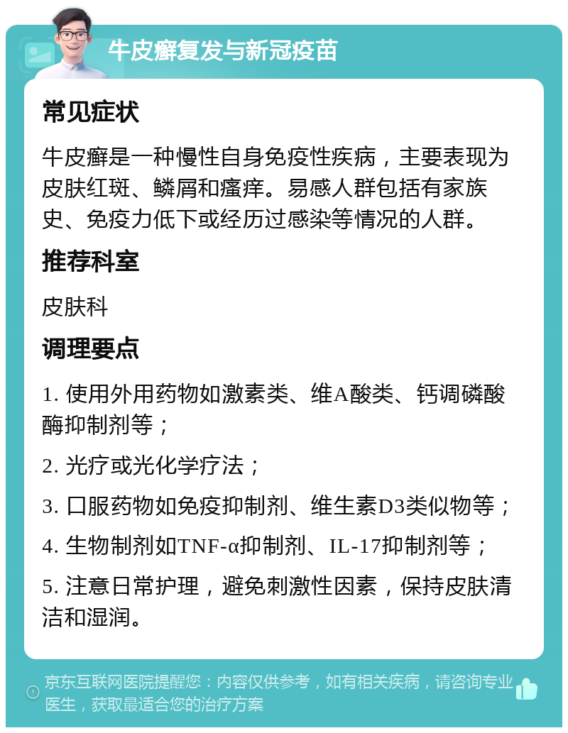 牛皮癣复发与新冠疫苗 常见症状 牛皮癣是一种慢性自身免疫性疾病，主要表现为皮肤红斑、鳞屑和瘙痒。易感人群包括有家族史、免疫力低下或经历过感染等情况的人群。 推荐科室 皮肤科 调理要点 1. 使用外用药物如激素类、维A酸类、钙调磷酸酶抑制剂等； 2. 光疗或光化学疗法； 3. 口服药物如免疫抑制剂、维生素D3类似物等； 4. 生物制剂如TNF-α抑制剂、IL-17抑制剂等； 5. 注意日常护理，避免刺激性因素，保持皮肤清洁和湿润。