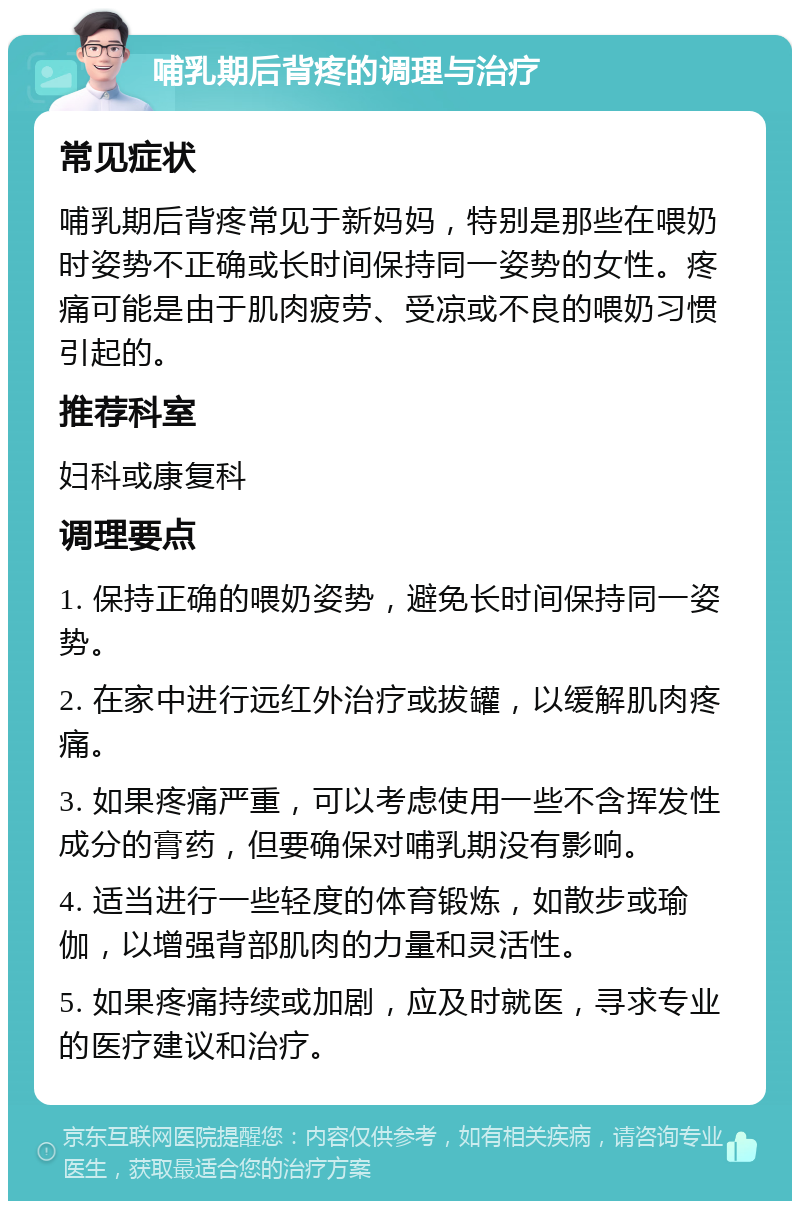 哺乳期后背疼的调理与治疗 常见症状 哺乳期后背疼常见于新妈妈，特别是那些在喂奶时姿势不正确或长时间保持同一姿势的女性。疼痛可能是由于肌肉疲劳、受凉或不良的喂奶习惯引起的。 推荐科室 妇科或康复科 调理要点 1. 保持正确的喂奶姿势，避免长时间保持同一姿势。 2. 在家中进行远红外治疗或拔罐，以缓解肌肉疼痛。 3. 如果疼痛严重，可以考虑使用一些不含挥发性成分的膏药，但要确保对哺乳期没有影响。 4. 适当进行一些轻度的体育锻炼，如散步或瑜伽，以增强背部肌肉的力量和灵活性。 5. 如果疼痛持续或加剧，应及时就医，寻求专业的医疗建议和治疗。