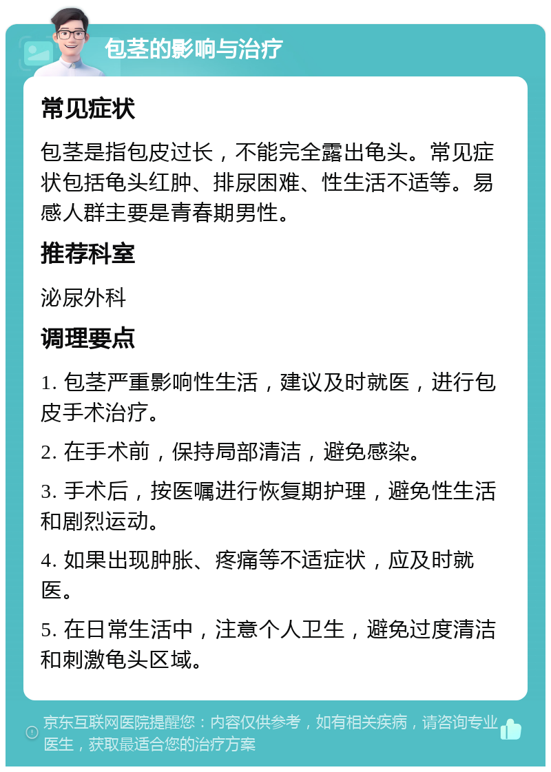 包茎的影响与治疗 常见症状 包茎是指包皮过长，不能完全露出龟头。常见症状包括龟头红肿、排尿困难、性生活不适等。易感人群主要是青春期男性。 推荐科室 泌尿外科 调理要点 1. 包茎严重影响性生活，建议及时就医，进行包皮手术治疗。 2. 在手术前，保持局部清洁，避免感染。 3. 手术后，按医嘱进行恢复期护理，避免性生活和剧烈运动。 4. 如果出现肿胀、疼痛等不适症状，应及时就医。 5. 在日常生活中，注意个人卫生，避免过度清洁和刺激龟头区域。