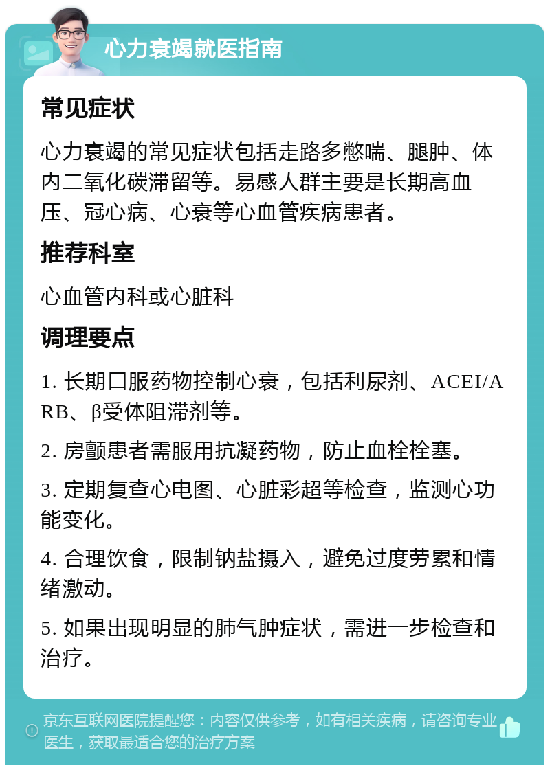 心力衰竭就医指南 常见症状 心力衰竭的常见症状包括走路多憋喘、腿肿、体内二氧化碳滞留等。易感人群主要是长期高血压、冠心病、心衰等心血管疾病患者。 推荐科室 心血管内科或心脏科 调理要点 1. 长期口服药物控制心衰，包括利尿剂、ACEI/ARB、β受体阻滞剂等。 2. 房颤患者需服用抗凝药物，防止血栓栓塞。 3. 定期复查心电图、心脏彩超等检查，监测心功能变化。 4. 合理饮食，限制钠盐摄入，避免过度劳累和情绪激动。 5. 如果出现明显的肺气肿症状，需进一步检查和治疗。