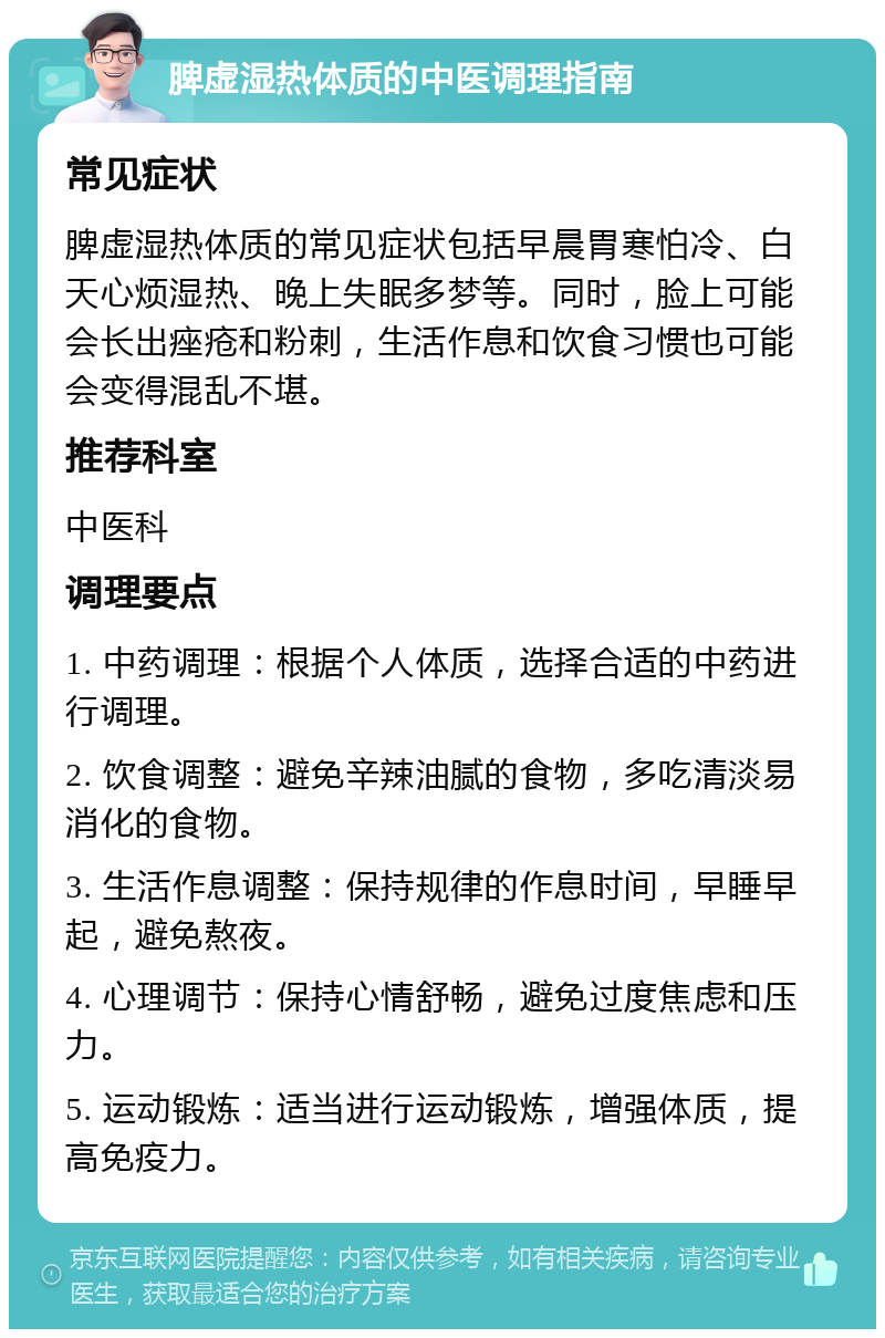 脾虚湿热体质的中医调理指南 常见症状 脾虚湿热体质的常见症状包括早晨胃寒怕冷、白天心烦湿热、晚上失眠多梦等。同时，脸上可能会长出痤疮和粉刺，生活作息和饮食习惯也可能会变得混乱不堪。 推荐科室 中医科 调理要点 1. 中药调理：根据个人体质，选择合适的中药进行调理。 2. 饮食调整：避免辛辣油腻的食物，多吃清淡易消化的食物。 3. 生活作息调整：保持规律的作息时间，早睡早起，避免熬夜。 4. 心理调节：保持心情舒畅，避免过度焦虑和压力。 5. 运动锻炼：适当进行运动锻炼，增强体质，提高免疫力。