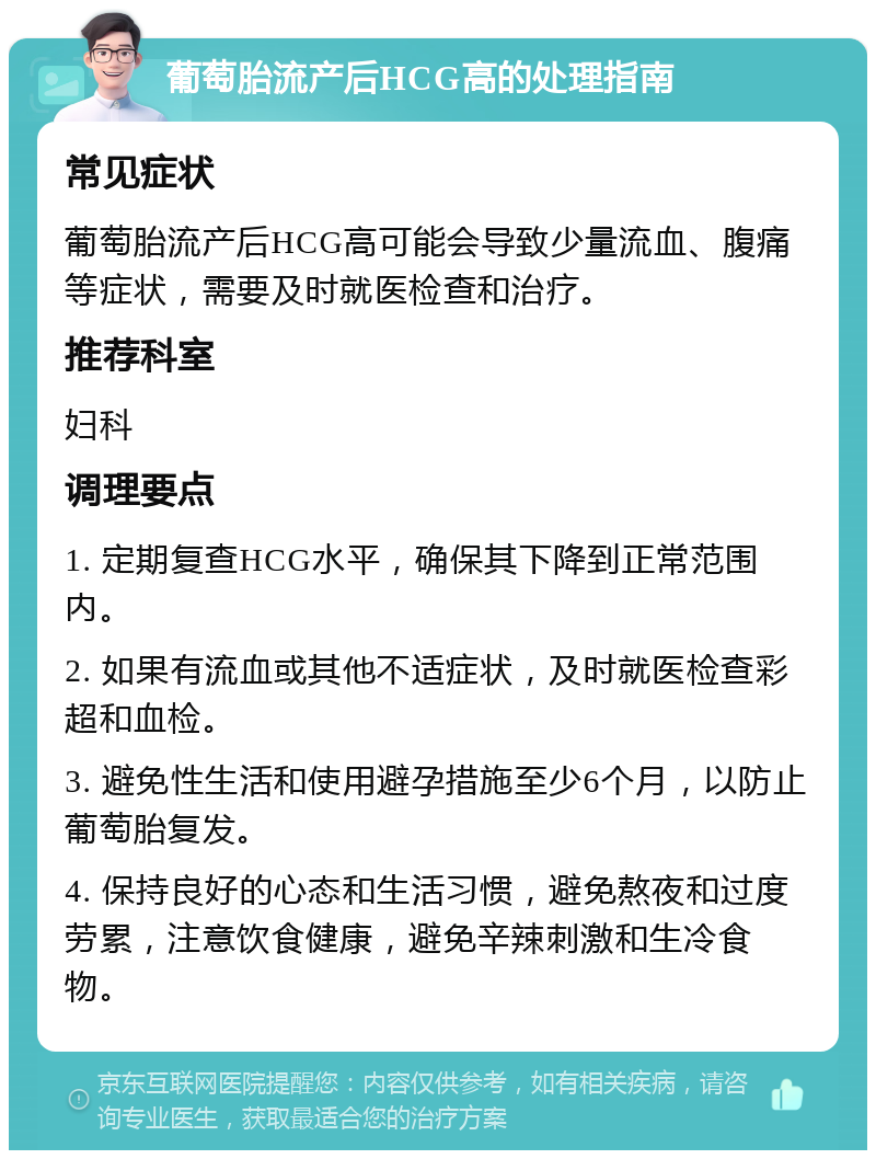 葡萄胎流产后HCG高的处理指南 常见症状 葡萄胎流产后HCG高可能会导致少量流血、腹痛等症状，需要及时就医检查和治疗。 推荐科室 妇科 调理要点 1. 定期复查HCG水平，确保其下降到正常范围内。 2. 如果有流血或其他不适症状，及时就医检查彩超和血检。 3. 避免性生活和使用避孕措施至少6个月，以防止葡萄胎复发。 4. 保持良好的心态和生活习惯，避免熬夜和过度劳累，注意饮食健康，避免辛辣刺激和生冷食物。