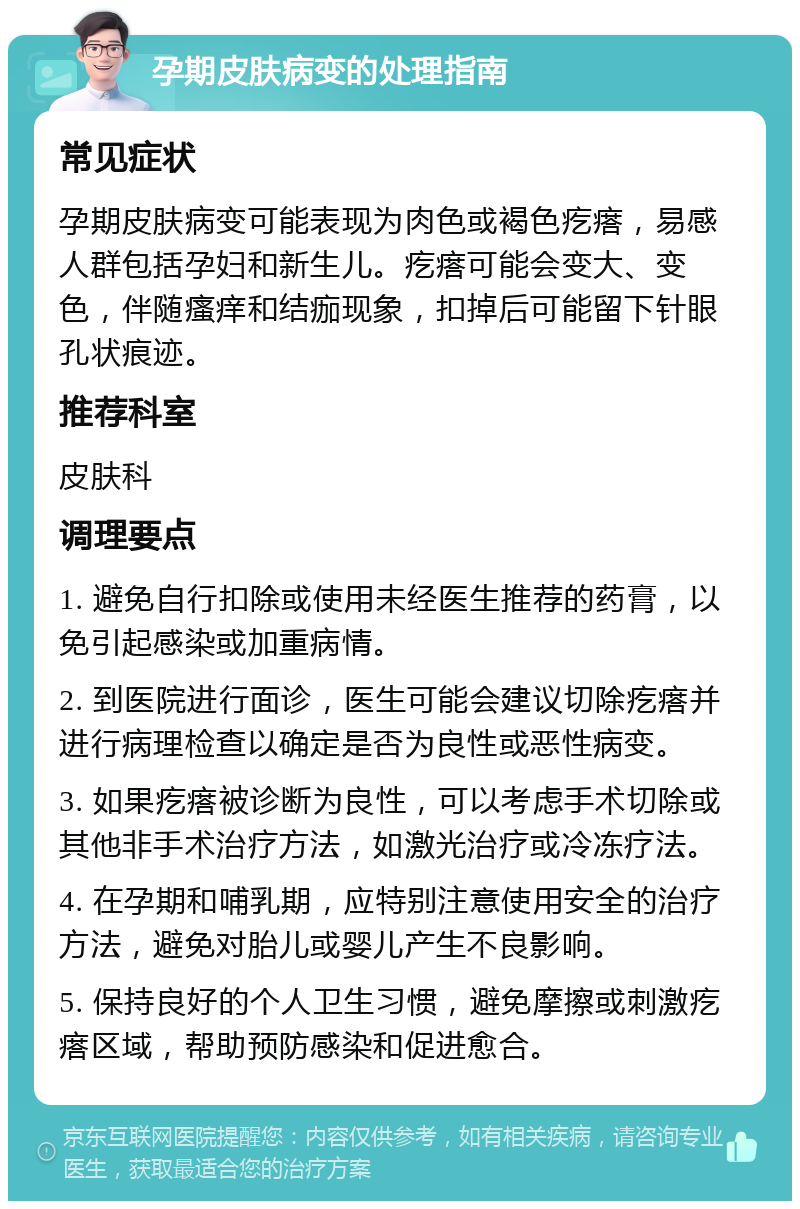 孕期皮肤病变的处理指南 常见症状 孕期皮肤病变可能表现为肉色或褐色疙瘩，易感人群包括孕妇和新生儿。疙瘩可能会变大、变色，伴随瘙痒和结痂现象，扣掉后可能留下针眼孔状痕迹。 推荐科室 皮肤科 调理要点 1. 避免自行扣除或使用未经医生推荐的药膏，以免引起感染或加重病情。 2. 到医院进行面诊，医生可能会建议切除疙瘩并进行病理检查以确定是否为良性或恶性病变。 3. 如果疙瘩被诊断为良性，可以考虑手术切除或其他非手术治疗方法，如激光治疗或冷冻疗法。 4. 在孕期和哺乳期，应特别注意使用安全的治疗方法，避免对胎儿或婴儿产生不良影响。 5. 保持良好的个人卫生习惯，避免摩擦或刺激疙瘩区域，帮助预防感染和促进愈合。