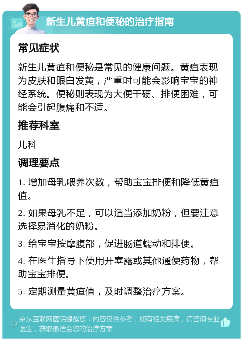 新生儿黄疸和便秘的治疗指南 常见症状 新生儿黄疸和便秘是常见的健康问题。黄疸表现为皮肤和眼白发黄，严重时可能会影响宝宝的神经系统。便秘则表现为大便干硬、排便困难，可能会引起腹痛和不适。 推荐科室 儿科 调理要点 1. 增加母乳喂养次数，帮助宝宝排便和降低黄疸值。 2. 如果母乳不足，可以适当添加奶粉，但要注意选择易消化的奶粉。 3. 给宝宝按摩腹部，促进肠道蠕动和排便。 4. 在医生指导下使用开塞露或其他通便药物，帮助宝宝排便。 5. 定期测量黄疸值，及时调整治疗方案。