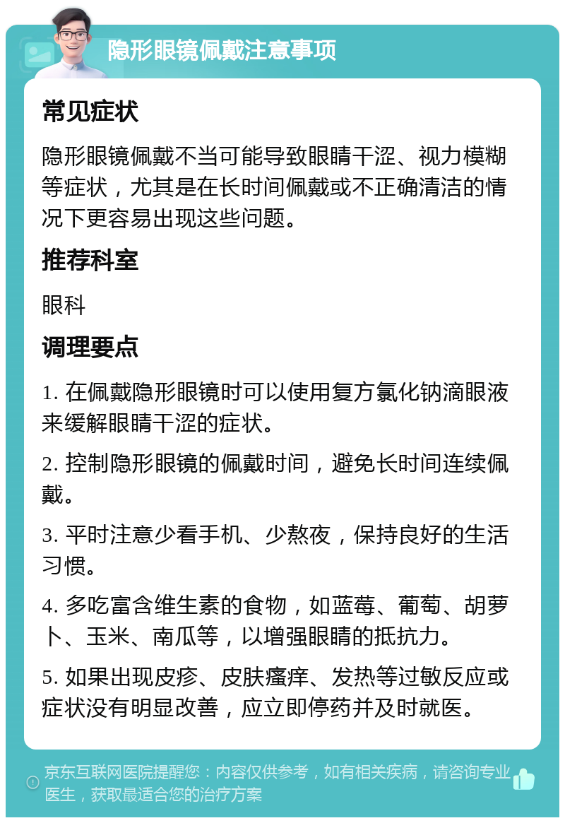 隐形眼镜佩戴注意事项 常见症状 隐形眼镜佩戴不当可能导致眼睛干涩、视力模糊等症状，尤其是在长时间佩戴或不正确清洁的情况下更容易出现这些问题。 推荐科室 眼科 调理要点 1. 在佩戴隐形眼镜时可以使用复方氯化钠滴眼液来缓解眼睛干涩的症状。 2. 控制隐形眼镜的佩戴时间，避免长时间连续佩戴。 3. 平时注意少看手机、少熬夜，保持良好的生活习惯。 4. 多吃富含维生素的食物，如蓝莓、葡萄、胡萝卜、玉米、南瓜等，以增强眼睛的抵抗力。 5. 如果出现皮疹、皮肤瘙痒、发热等过敏反应或症状没有明显改善，应立即停药并及时就医。