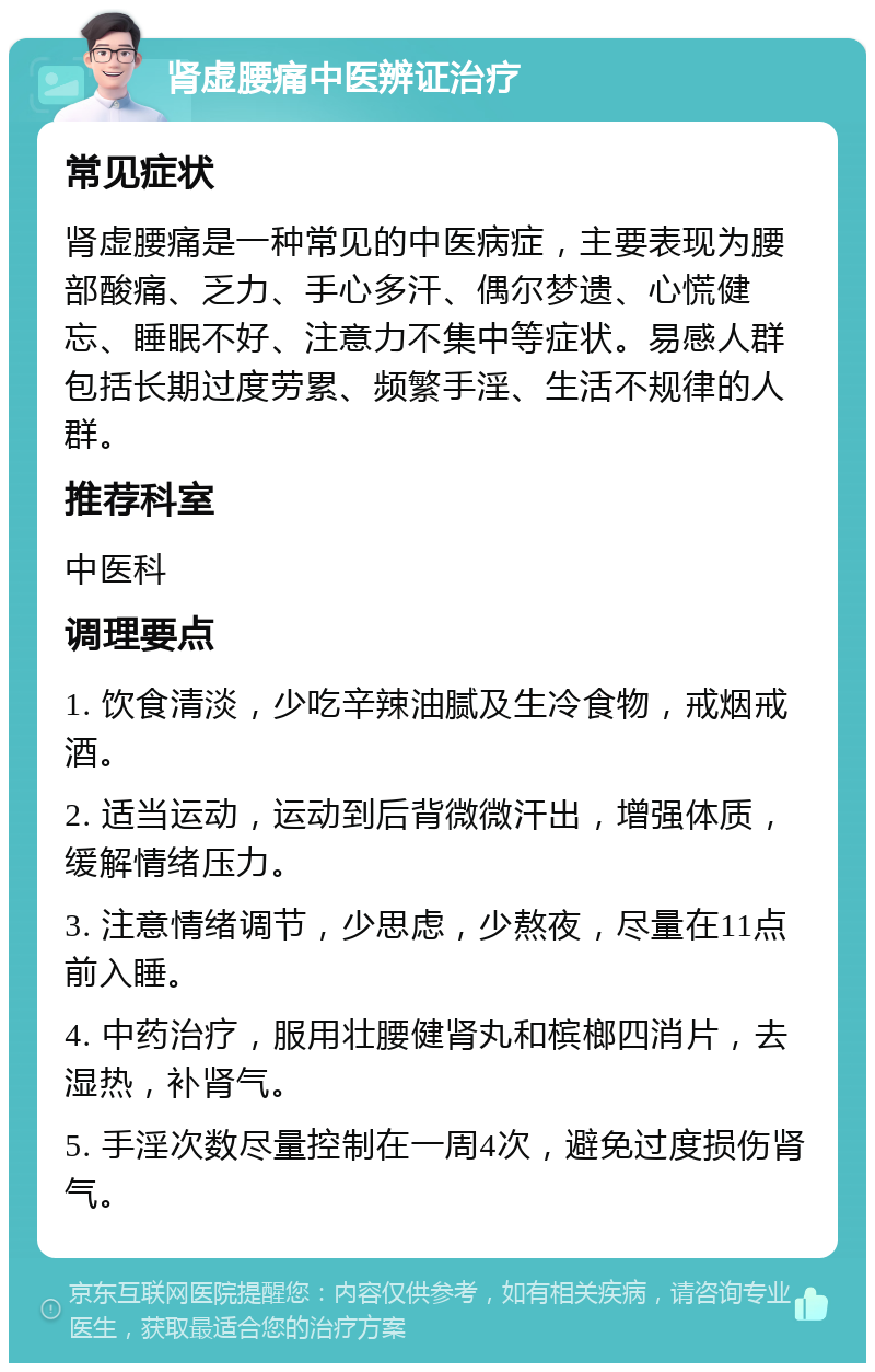 肾虚腰痛中医辨证治疗 常见症状 肾虚腰痛是一种常见的中医病症，主要表现为腰部酸痛、乏力、手心多汗、偶尔梦遗、心慌健忘、睡眠不好、注意力不集中等症状。易感人群包括长期过度劳累、频繁手淫、生活不规律的人群。 推荐科室 中医科 调理要点 1. 饮食清淡，少吃辛辣油腻及生冷食物，戒烟戒酒。 2. 适当运动，运动到后背微微汗出，增强体质，缓解情绪压力。 3. 注意情绪调节，少思虑，少熬夜，尽量在11点前入睡。 4. 中药治疗，服用壮腰健肾丸和槟榔四消片，去湿热，补肾气。 5. 手淫次数尽量控制在一周4次，避免过度损伤肾气。