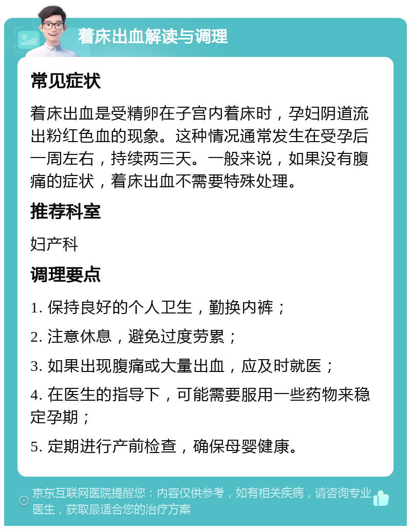 着床出血解读与调理 常见症状 着床出血是受精卵在子宫内着床时，孕妇阴道流出粉红色血的现象。这种情况通常发生在受孕后一周左右，持续两三天。一般来说，如果没有腹痛的症状，着床出血不需要特殊处理。 推荐科室 妇产科 调理要点 1. 保持良好的个人卫生，勤换内裤； 2. 注意休息，避免过度劳累； 3. 如果出现腹痛或大量出血，应及时就医； 4. 在医生的指导下，可能需要服用一些药物来稳定孕期； 5. 定期进行产前检查，确保母婴健康。