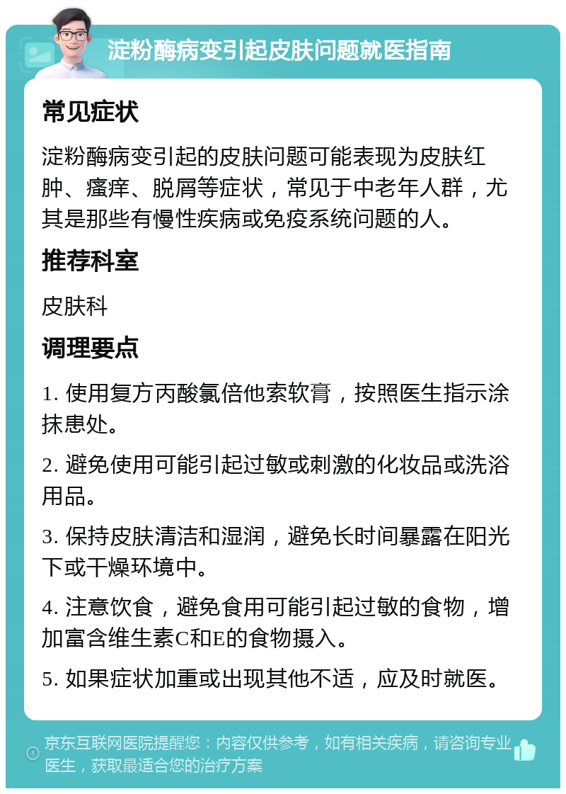 淀粉酶病变引起皮肤问题就医指南 常见症状 淀粉酶病变引起的皮肤问题可能表现为皮肤红肿、瘙痒、脱屑等症状，常见于中老年人群，尤其是那些有慢性疾病或免疫系统问题的人。 推荐科室 皮肤科 调理要点 1. 使用复方丙酸氯倍他索软膏，按照医生指示涂抹患处。 2. 避免使用可能引起过敏或刺激的化妆品或洗浴用品。 3. 保持皮肤清洁和湿润，避免长时间暴露在阳光下或干燥环境中。 4. 注意饮食，避免食用可能引起过敏的食物，增加富含维生素C和E的食物摄入。 5. 如果症状加重或出现其他不适，应及时就医。