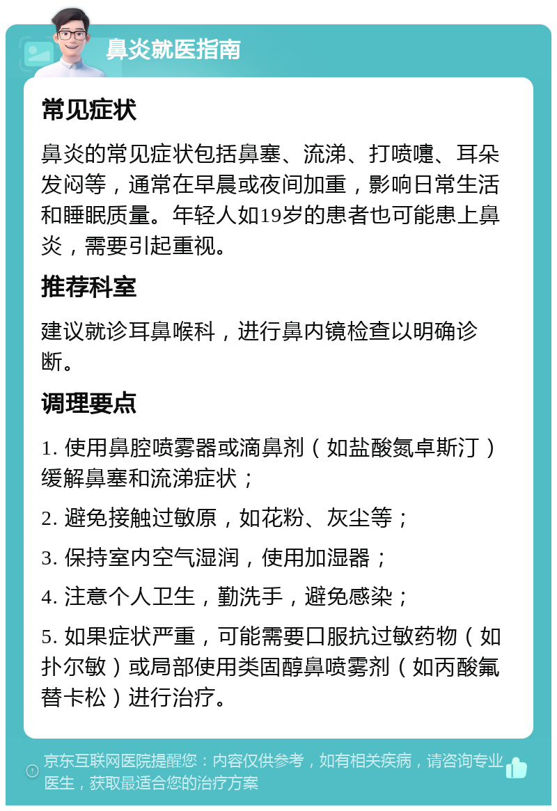 鼻炎就医指南 常见症状 鼻炎的常见症状包括鼻塞、流涕、打喷嚏、耳朵发闷等，通常在早晨或夜间加重，影响日常生活和睡眠质量。年轻人如19岁的患者也可能患上鼻炎，需要引起重视。 推荐科室 建议就诊耳鼻喉科，进行鼻内镜检查以明确诊断。 调理要点 1. 使用鼻腔喷雾器或滴鼻剂（如盐酸氮卓斯汀）缓解鼻塞和流涕症状； 2. 避免接触过敏原，如花粉、灰尘等； 3. 保持室内空气湿润，使用加湿器； 4. 注意个人卫生，勤洗手，避免感染； 5. 如果症状严重，可能需要口服抗过敏药物（如扑尔敏）或局部使用类固醇鼻喷雾剂（如丙酸氟替卡松）进行治疗。