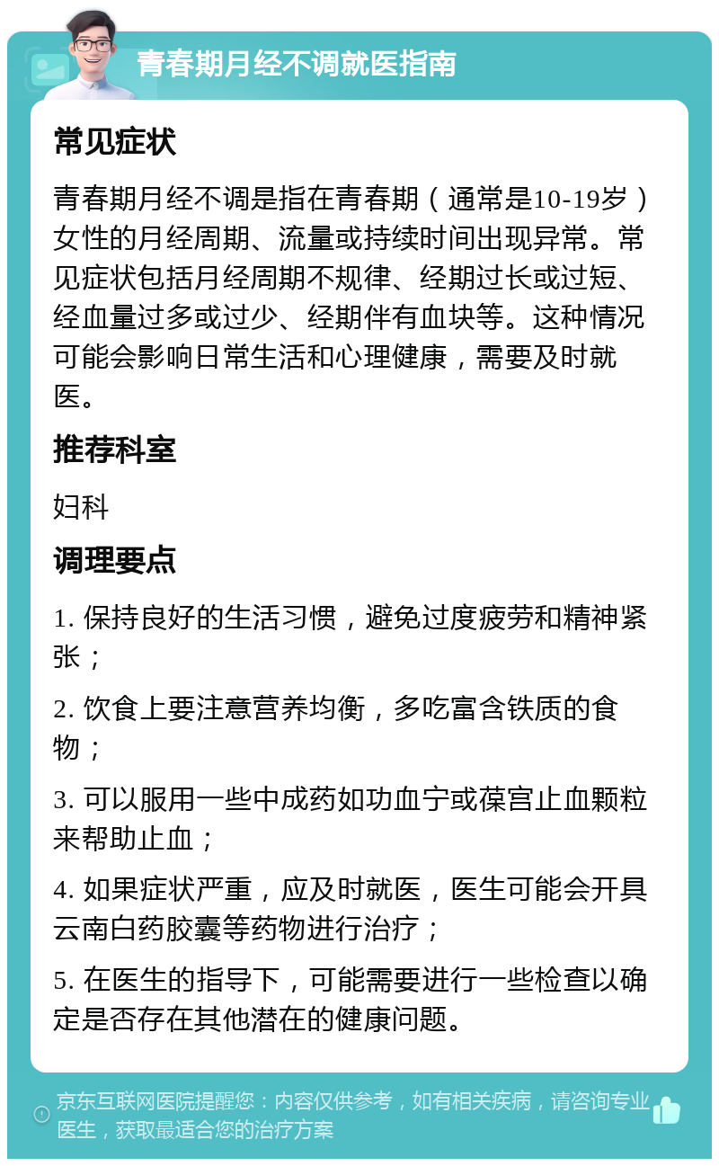 青春期月经不调就医指南 常见症状 青春期月经不调是指在青春期（通常是10-19岁）女性的月经周期、流量或持续时间出现异常。常见症状包括月经周期不规律、经期过长或过短、经血量过多或过少、经期伴有血块等。这种情况可能会影响日常生活和心理健康，需要及时就医。 推荐科室 妇科 调理要点 1. 保持良好的生活习惯，避免过度疲劳和精神紧张； 2. 饮食上要注意营养均衡，多吃富含铁质的食物； 3. 可以服用一些中成药如功血宁或葆宫止血颗粒来帮助止血； 4. 如果症状严重，应及时就医，医生可能会开具云南白药胶囊等药物进行治疗； 5. 在医生的指导下，可能需要进行一些检查以确定是否存在其他潜在的健康问题。