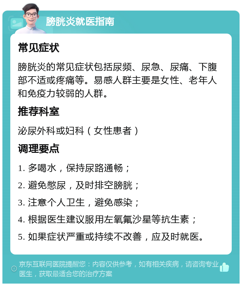 膀胱炎就医指南 常见症状 膀胱炎的常见症状包括尿频、尿急、尿痛、下腹部不适或疼痛等。易感人群主要是女性、老年人和免疫力较弱的人群。 推荐科室 泌尿外科或妇科（女性患者） 调理要点 1. 多喝水，保持尿路通畅； 2. 避免憋尿，及时排空膀胱； 3. 注意个人卫生，避免感染； 4. 根据医生建议服用左氧氟沙星等抗生素； 5. 如果症状严重或持续不改善，应及时就医。