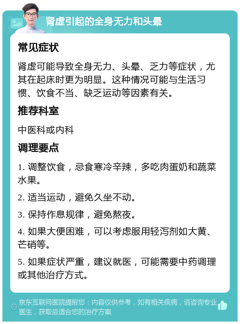 肾虚引起的全身无力和头晕 常见症状 肾虚可能导致全身无力、头晕、乏力等症状，尤其在起床时更为明显。这种情况可能与生活习惯、饮食不当、缺乏运动等因素有关。 推荐科室 中医科或内科 调理要点 1. 调整饮食，忌食寒冷辛辣，多吃肉蛋奶和蔬菜水果。 2. 适当运动，避免久坐不动。 3. 保持作息规律，避免熬夜。 4. 如果大便困难，可以考虑服用轻泻剂如大黄、芒硝等。 5. 如果症状严重，建议就医，可能需要中药调理或其他治疗方式。