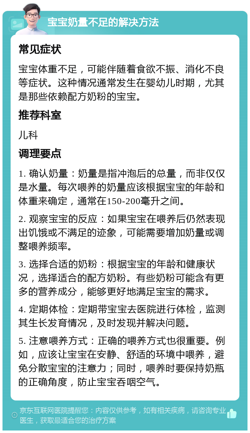 宝宝奶量不足的解决方法 常见症状 宝宝体重不足，可能伴随着食欲不振、消化不良等症状。这种情况通常发生在婴幼儿时期，尤其是那些依赖配方奶粉的宝宝。 推荐科室 儿科 调理要点 1. 确认奶量：奶量是指冲泡后的总量，而非仅仅是水量。每次喂养的奶量应该根据宝宝的年龄和体重来确定，通常在150-200毫升之间。 2. 观察宝宝的反应：如果宝宝在喂养后仍然表现出饥饿或不满足的迹象，可能需要增加奶量或调整喂养频率。 3. 选择合适的奶粉：根据宝宝的年龄和健康状况，选择适合的配方奶粉。有些奶粉可能含有更多的营养成分，能够更好地满足宝宝的需求。 4. 定期体检：定期带宝宝去医院进行体检，监测其生长发育情况，及时发现并解决问题。 5. 注意喂养方式：正确的喂养方式也很重要。例如，应该让宝宝在安静、舒适的环境中喂养，避免分散宝宝的注意力；同时，喂养时要保持奶瓶的正确角度，防止宝宝吞咽空气。