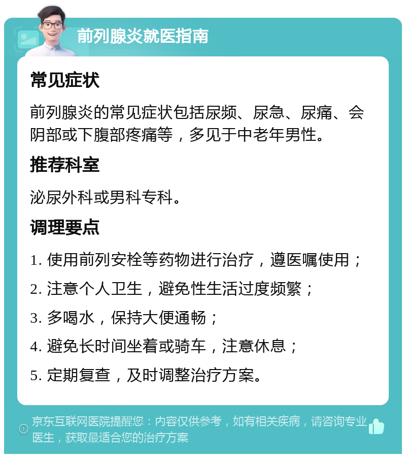 前列腺炎就医指南 常见症状 前列腺炎的常见症状包括尿频、尿急、尿痛、会阴部或下腹部疼痛等，多见于中老年男性。 推荐科室 泌尿外科或男科专科。 调理要点 1. 使用前列安栓等药物进行治疗，遵医嘱使用； 2. 注意个人卫生，避免性生活过度频繁； 3. 多喝水，保持大便通畅； 4. 避免长时间坐着或骑车，注意休息； 5. 定期复查，及时调整治疗方案。