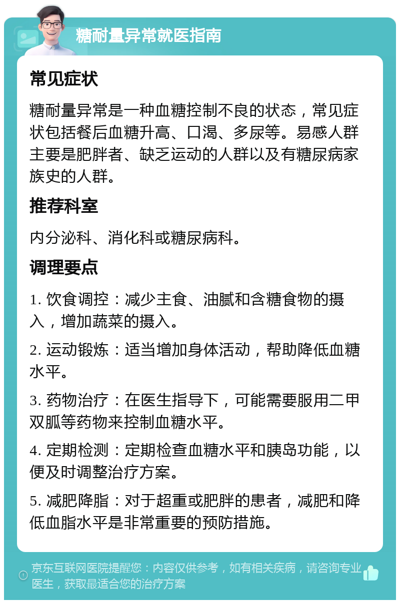 糖耐量异常就医指南 常见症状 糖耐量异常是一种血糖控制不良的状态，常见症状包括餐后血糖升高、口渴、多尿等。易感人群主要是肥胖者、缺乏运动的人群以及有糖尿病家族史的人群。 推荐科室 内分泌科、消化科或糖尿病科。 调理要点 1. 饮食调控：减少主食、油腻和含糖食物的摄入，增加蔬菜的摄入。 2. 运动锻炼：适当增加身体活动，帮助降低血糖水平。 3. 药物治疗：在医生指导下，可能需要服用二甲双胍等药物来控制血糖水平。 4. 定期检测：定期检查血糖水平和胰岛功能，以便及时调整治疗方案。 5. 减肥降脂：对于超重或肥胖的患者，减肥和降低血脂水平是非常重要的预防措施。