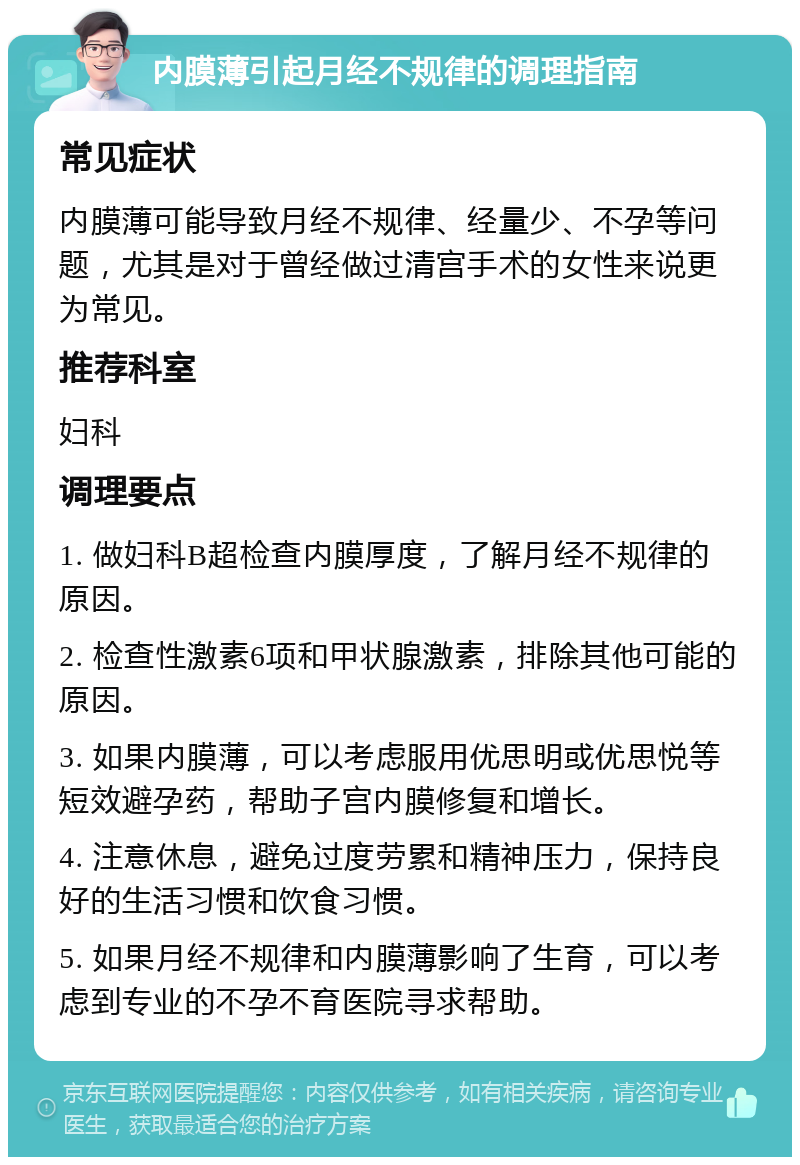 内膜薄引起月经不规律的调理指南 常见症状 内膜薄可能导致月经不规律、经量少、不孕等问题，尤其是对于曾经做过清宫手术的女性来说更为常见。 推荐科室 妇科 调理要点 1. 做妇科B超检查内膜厚度，了解月经不规律的原因。 2. 检查性激素6项和甲状腺激素，排除其他可能的原因。 3. 如果内膜薄，可以考虑服用优思明或优思悦等短效避孕药，帮助子宫内膜修复和增长。 4. 注意休息，避免过度劳累和精神压力，保持良好的生活习惯和饮食习惯。 5. 如果月经不规律和内膜薄影响了生育，可以考虑到专业的不孕不育医院寻求帮助。