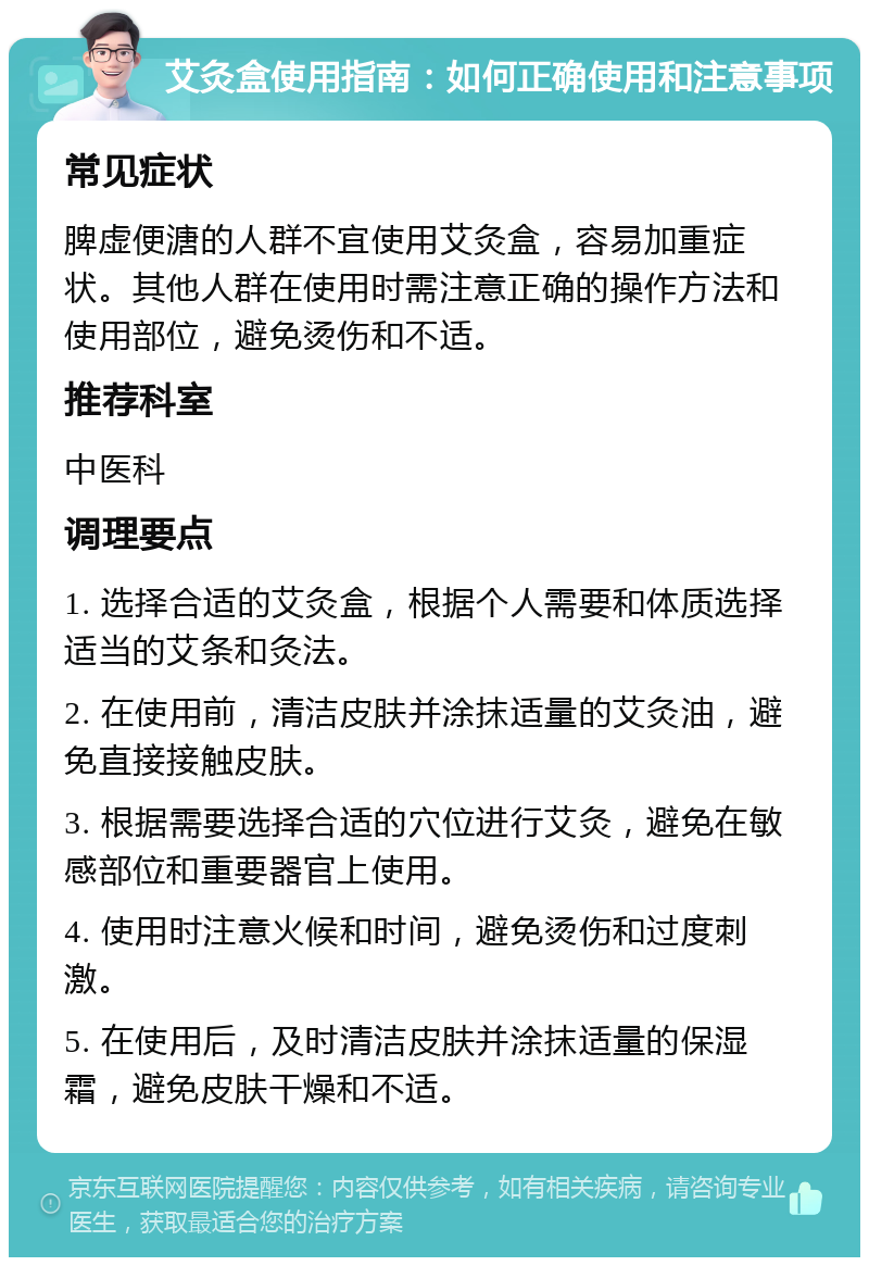 艾灸盒使用指南：如何正确使用和注意事项 常见症状 脾虚便溏的人群不宜使用艾灸盒，容易加重症状。其他人群在使用时需注意正确的操作方法和使用部位，避免烫伤和不适。 推荐科室 中医科 调理要点 1. 选择合适的艾灸盒，根据个人需要和体质选择适当的艾条和灸法。 2. 在使用前，清洁皮肤并涂抹适量的艾灸油，避免直接接触皮肤。 3. 根据需要选择合适的穴位进行艾灸，避免在敏感部位和重要器官上使用。 4. 使用时注意火候和时间，避免烫伤和过度刺激。 5. 在使用后，及时清洁皮肤并涂抹适量的保湿霜，避免皮肤干燥和不适。