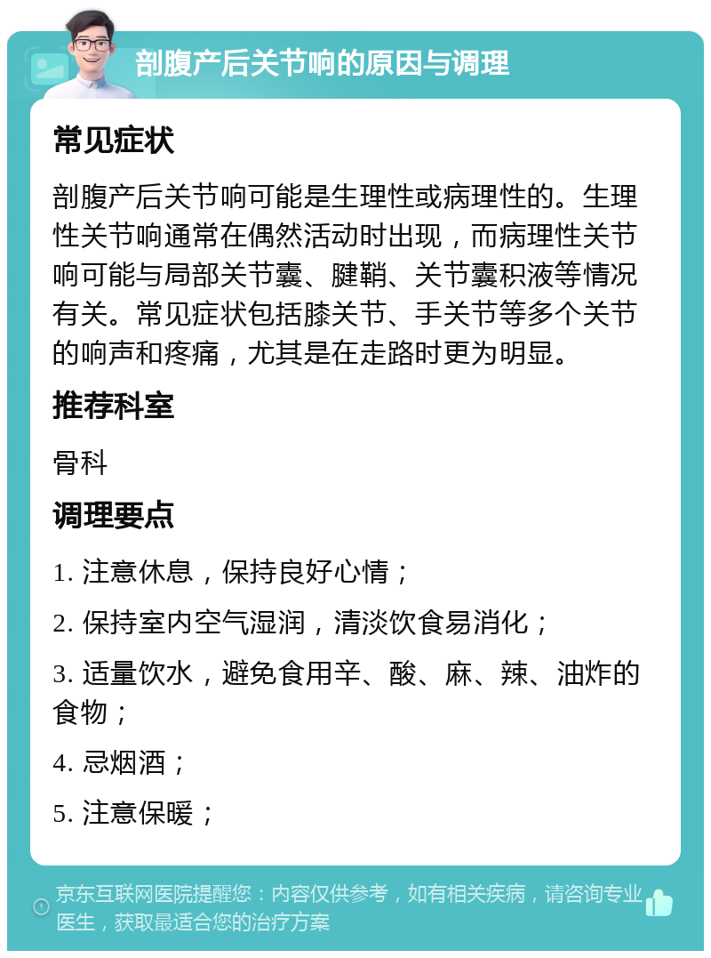 剖腹产后关节响的原因与调理 常见症状 剖腹产后关节响可能是生理性或病理性的。生理性关节响通常在偶然活动时出现，而病理性关节响可能与局部关节囊、腱鞘、关节囊积液等情况有关。常见症状包括膝关节、手关节等多个关节的响声和疼痛，尤其是在走路时更为明显。 推荐科室 骨科 调理要点 1. 注意休息，保持良好心情； 2. 保持室内空气湿润，清淡饮食易消化； 3. 适量饮水，避免食用辛、酸、麻、辣、油炸的食物； 4. 忌烟酒； 5. 注意保暖；