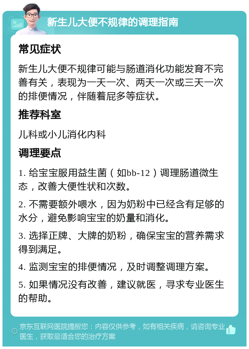 新生儿大便不规律的调理指南 常见症状 新生儿大便不规律可能与肠道消化功能发育不完善有关，表现为一天一次、两天一次或三天一次的排便情况，伴随着屁多等症状。 推荐科室 儿科或小儿消化内科 调理要点 1. 给宝宝服用益生菌（如bb-12）调理肠道微生态，改善大便性状和次数。 2. 不需要额外喂水，因为奶粉中已经含有足够的水分，避免影响宝宝的奶量和消化。 3. 选择正牌、大牌的奶粉，确保宝宝的营养需求得到满足。 4. 监测宝宝的排便情况，及时调整调理方案。 5. 如果情况没有改善，建议就医，寻求专业医生的帮助。