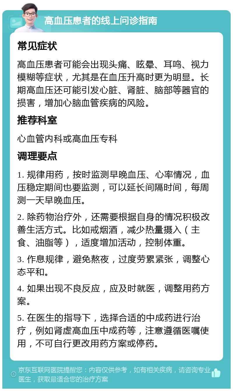 高血压患者的线上问诊指南 常见症状 高血压患者可能会出现头痛、眩晕、耳鸣、视力模糊等症状，尤其是在血压升高时更为明显。长期高血压还可能引发心脏、肾脏、脑部等器官的损害，增加心脑血管疾病的风险。 推荐科室 心血管内科或高血压专科 调理要点 1. 规律用药，按时监测早晚血压、心率情况，血压稳定期间也要监测，可以延长间隔时间，每周测一天早晚血压。 2. 除药物治疗外，还需要根据自身的情况积极改善生活方式。比如戒烟酒，减少热量摄入（主食、油脂等），适度增加活动，控制体重。 3. 作息规律，避免熬夜，过度劳累紧张，调整心态平和。 4. 如果出现不良反应，应及时就医，调整用药方案。 5. 在医生的指导下，选择合适的中成药进行治疗，例如肾虚高血压中成药等，注意遵循医嘱使用，不可自行更改用药方案或停药。