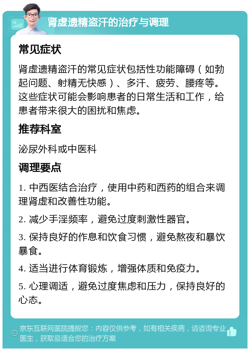 肾虚遗精盗汗的治疗与调理 常见症状 肾虚遗精盗汗的常见症状包括性功能障碍（如勃起问题、射精无快感）、多汗、疲劳、腰疼等。这些症状可能会影响患者的日常生活和工作，给患者带来很大的困扰和焦虑。 推荐科室 泌尿外科或中医科 调理要点 1. 中西医结合治疗，使用中药和西药的组合来调理肾虚和改善性功能。 2. 减少手淫频率，避免过度刺激性器官。 3. 保持良好的作息和饮食习惯，避免熬夜和暴饮暴食。 4. 适当进行体育锻炼，增强体质和免疫力。 5. 心理调适，避免过度焦虑和压力，保持良好的心态。