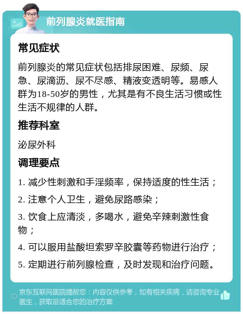 前列腺炎就医指南 常见症状 前列腺炎的常见症状包括排尿困难、尿频、尿急、尿滴沥、尿不尽感、精液变透明等。易感人群为18-50岁的男性，尤其是有不良生活习惯或性生活不规律的人群。 推荐科室 泌尿外科 调理要点 1. 减少性刺激和手淫频率，保持适度的性生活； 2. 注意个人卫生，避免尿路感染； 3. 饮食上应清淡，多喝水，避免辛辣刺激性食物； 4. 可以服用盐酸坦索罗辛胶囊等药物进行治疗； 5. 定期进行前列腺检查，及时发现和治疗问题。